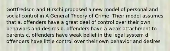 Gottfredson and Hirschi proposed a new model of personal and social control in A General Theory of Crime. Their model assumes that a. offenders have a great deal of control over their own behaviors and desires b. offenders have a weak attachment to parents c. offenders have weak belief in the legal system d. offenders have little control over their own behavior and desires