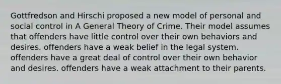 Gottfredson and Hirschi proposed a new model of personal and social control in A General Theory of Crime. Their model assumes that offenders have little control over their own behaviors and desires. offenders have a weak belief in the legal system. offenders have a great deal of control over their own behavior and desires. offenders have a weak attachment to their parents.