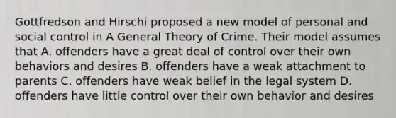 Gottfredson and Hirschi proposed a new model of personal and social control in A General Theory of Crime. Their model assumes that A. offenders have a great deal of control over their own behaviors and desires B. offenders have a weak attachment to parents C. offenders have weak belief in the legal system D. offenders have little control over their own behavior and desires