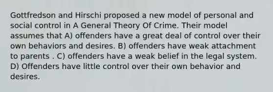 Gottfredson and Hirschi proposed a new model of personal and social control in A General Theory Of Crime. Their model assumes that A) offenders have a great deal of control over their own behaviors and desires. B) offenders have weak attachment to parents . C) offenders have a weak belief in the legal system. D) Offenders have little control over their own behavior and desires.