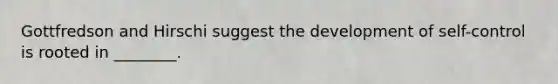 Gottfredson and Hirschi suggest the development of self-control is rooted in ________.