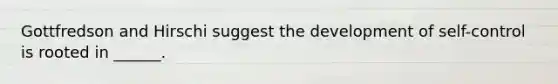 Gottfredson and Hirschi suggest the development of self-control is rooted in ______.