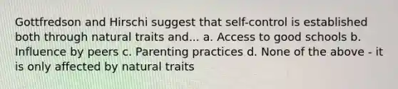 Gottfredson and Hirschi suggest that self-control is established both through natural traits and... a. Access to good schools b. Influence by peers c. Parenting practices d. None of the above - it is only affected by natural traits