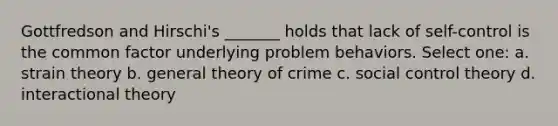 Gottfredson and Hirschi's _______ holds that lack of self-control is the common factor underlying problem behaviors. Select one: a. strain theory b. general theory of crime c. social control theory d. interactional theory