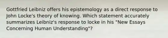 Gottfried Leibniz offers his epistemology as a direct response to John Locke's theory of knowing. Which statement accurately summarizes Leibniz's response to locke in his "New Essays Concerning Human Understanding"?