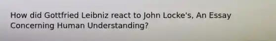 How did Gottfried Leibniz react to John Locke's, An Essay Concerning Human Understanding?