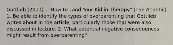 Gottlieb (2011) - "How to Land Your Kid in Therapy" (The Atlantic) 1. Be able to identify the types of overparenting that Gottlieb writes about in the article, particularly those that were also discussed in lecture. 2. What potential negative consequences might result from overparenting?