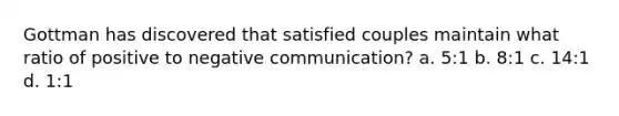 Gottman has discovered that satisfied couples maintain what ratio of positive to negative communication? a. 5:1 b. 8:1 c. 14:1 d. 1:1