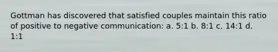 Gottman has discovered that satisfied couples maintain this ratio of positive to negative communication: a. 5:1 b. 8:1 c. 14:1 d. 1:1