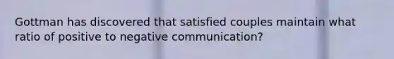 Gottman has discovered that satisfied couples maintain what ratio of positive to negative communication?