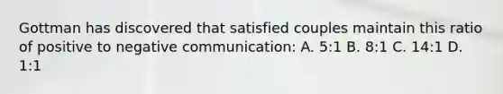 Gottman has discovered that satisfied couples maintain this ratio of positive to negative communication: A. 5:1 B. 8:1 C. 14:1 D. 1:1