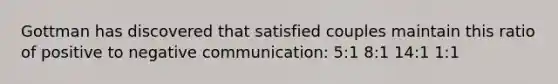 Gottman has discovered that satisfied couples maintain this ratio of positive to negative communication: 5:1 8:1 14:1 1:1