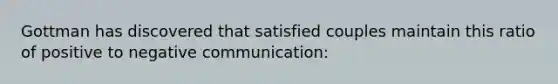 Gottman has discovered that satisfied couples maintain this ratio of positive to negative communication: