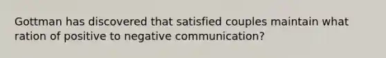 Gottman has discovered that satisfied couples maintain what ration of positive to negative communication?