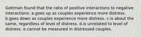 Gottman found that the ratio of positive interactions to negative interactions: a.goes up as couples experience more distress. b.goes down as couples experience more distress. c.is about the same, regardless of level of distress. d.is unrelated to level of distress. e.cannot be measured in distressed couples.