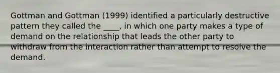 Gottman and Gottman (1999) identified a particularly destructive pattern they called the ____, in which one party makes a type of demand on the relationship that leads the other party to withdraw from the interaction rather than attempt to resolve the demand.