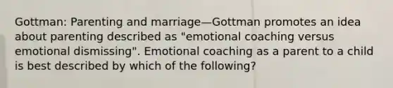 Gottman: Parenting and marriage—Gottman promotes an idea about parenting described as "emotional coaching versus emotional dismissing". Emotional coaching as a parent to a child is best described by which of the following?