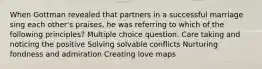 When Gottman revealed that partners in a successful marriage sing each other's praises, he was referring to which of the following principles? Multiple choice question. Care taking and noticing the positive Solving solvable conflicts Nurturing fondness and admiration Creating love maps