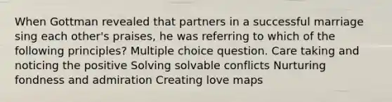 When Gottman revealed that partners in a successful marriage sing each other's praises, he was referring to which of the following principles? Multiple choice question. Care taking and noticing the positive Solving solvable conflicts Nurturing fondness and admiration Creating love maps