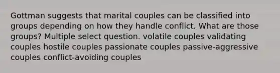 Gottman suggests that marital couples can be classified into groups depending on how they handle conflict. What are those groups? Multiple select question. volatile couples validating couples hostile couples passionate couples passive-aggressive couples conflict-avoiding couples