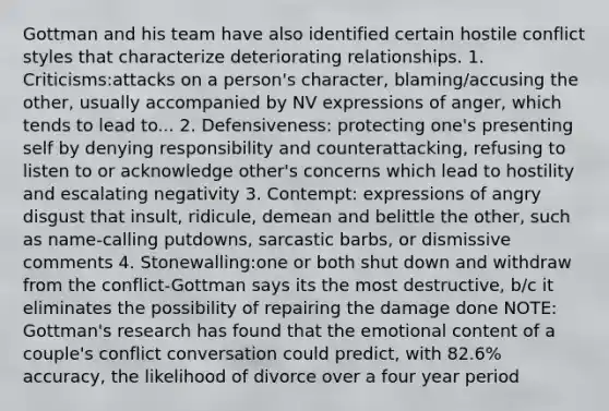 Gottman and his team have also identified certain hostile conflict styles that characterize deteriorating relationships. 1. Criticisms:attacks on a person's character, blaming/accusing the other, usually accompanied by NV expressions of anger, which tends to lead to... 2. Defensiveness: protecting one's presenting self by denying responsibility and counterattacking, refusing to listen to or acknowledge other's concerns which lead to hostility and escalating negativity 3. Contempt: expressions of angry disgust that insult, ridicule, demean and belittle the other, such as name-calling putdowns, sarcastic barbs, or dismissive comments 4. Stonewalling:one or both shut down and withdraw from the conflict-Gottman says its the most destructive, b/c it eliminates the possibility of repairing the damage done NOTE: Gottman's research has found that the emotional content of a couple's conflict conversation could predict, with 82.6% accuracy, the likelihood of divorce over a four year period