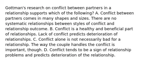 Gottman's research on conflict between partners in a relationship supports which of the following? A. Conflict between partners comes in many shapes and sizes. There are no systematic relationships between styles of conflict and relationship outcome. B. Conflict is a healthy and beneficial part of relationships. Lack of conflict predicts deterioration of relationships. C. Conflict alone is not necessarily bad for a relationship. The way the couple handles the conflict is important, though. D. Conflict tends to be a sign of relationship problems and predicts deterioration of the relationship.