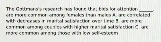 The Gottmans's research has found that bids for attention ______. are more common among females than males A. are correlated with decreases in marital satisfaction over time B. are more common among couples with higher marital satisfaction C. are more common among those with low self-esteem