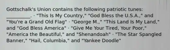 Gottschalk's Union contains the following patriotic tunes: __________. · "This Is My Country," "God Bless the U.S.A.," and "You're a Grand Old Flag" · "George M.," "This Land Is My Land," and "God Bless America" · "Give Me Your Tired, Your Poor," "America the Beautiful," and "Shenandoah" · "The Star Spangled Banner," "Hail, Columbia," and "Yankee Doodle"