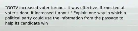 "GOTV increased voter turnout. It was effective. If knocked at voter's door, it increased turnout." Explain one way in which a political party could use the information from the passage to help its candidate win