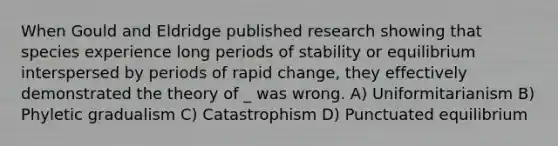 When Gould and Eldridge published research showing that species experience long periods of stability or equilibrium interspersed by periods of rapid change, they effectively demonstrated the theory of _ was wrong. A) Uniformitarianism B) Phyletic gradualism C) Catastrophism D) Punctuated equilibrium