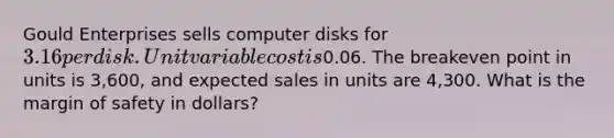 Gould Enterprises sells computer disks for 3.16 per disk. Unit variable cost is0.06. The breakeven point in units is 3,600, and expected sales in units are 4,300. What is the margin of safety in dollars?