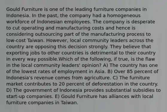 Gould Furniture is one of the leading furniture companies in Indonesia. In the past, the company had a homogeneous workforce of Indonesian employees. The company is desperate to cut operating and manufacturing costs and hence is considering outsourcing part of the manufacturing process to low-cost Taiwan. However, local community leaders across the country are opposing this decision strongly. They believe that exporting jobs to other countries is detrimental to their country in every way possible.Which of the following, if true, is the flaw in the local community leaders' opinion? A) The country has one of the lowest rates of employment in Asia. B) Over 85 percent of Indonesia's revenue comes from agriculture. C) The furniture market contributes to 20 percent of deforestation in the country. D) The government of Indonesia provides substantial subsidies to start-up companies. E) Gould Furniture has alliances with local furniture companies in Taiwan.