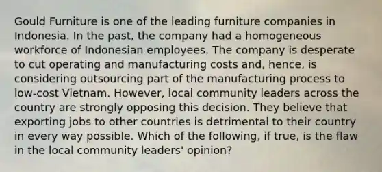 Gould Furniture is one of the leading furniture companies in Indonesia. In the past, the company had a homogeneous workforce of Indonesian employees. The company is desperate to cut operating and manufacturing costs and, hence, is considering outsourcing part of the manufacturing process to low-cost Vietnam. However, local community leaders across the country are strongly opposing this decision. They believe that exporting jobs to other countries is detrimental to their country in every way possible. Which of the following, if true, is the flaw in the local community leaders' opinion?