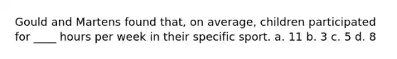 Gould and Martens found that, on average, children participated for ____ hours per week in their specific sport. a. 11 b. 3 c. 5 d. 8