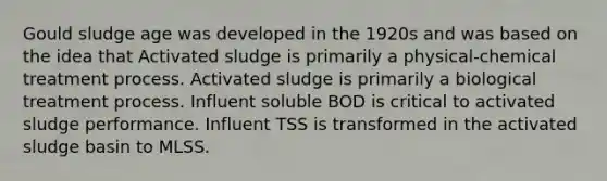 Gould sludge age was developed in the 1920s and was based on the idea that Activated sludge is primarily a physical-chemical treatment process. Activated sludge is primarily a biological treatment process. Influent soluble BOD is critical to activated sludge performance. Influent TSS is transformed in the activated sludge basin to MLSS.