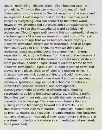 Gould - unthinking - distanciation - disembedding tuck --> unthinking. Throwing the can = out of sight, out of mind distanciation --> the e-waste. We get away from the waste and we separate it out computer and internet connection --> it becomes everything...You can connect to the entire world. However, we disimbedded ourselves and our relationships from everything, to live this virtual/digital world definition of technology (Gould): goes well beyond this computer/digital realm - technology --> "it is how we make stuff and do stuff" any of these physical things that we as humans create history: - industrial revolution affects our relationships - shift of people from countryside to city - shifts the way we think about resources (trade expanded beyond communities) - energy expansion (fuel, etc.) - withdraws from the natural environment increases --> backside of the equation - create more waste and more pollution (addition) agricultural revolution (came before industrial revolution) - agriculture --> people settled down and stayed in one place. Division of labor and making things, it changes how we think about architecture Gould: How does it contribute to offshore wind innovations 3 entitles in making decisions: (pushing things in one direction over another) - universities: science, research, and development - states/government: approval of offshore wind, funding, - corporations: building the actual structures, making a profit Gould final point: our relationship with the outside world are mediated by technology. There are also interests that are pushing certain technology forward and it affects us all Naturework three visions of nature: - humanists (human needs as priority; nature as a resource - organic (erases lines between human and nature) --ecological view, sees human and nature as a system - protectionists (nature as authentic/uncontaminated; to be protected)