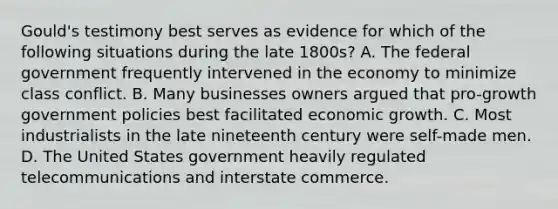 Gould's testimony best serves as evidence for which of the following situations during the late 1800s? A. The federal government frequently intervened in the economy to minimize class conflict. B. Many businesses owners argued that pro-growth government policies best facilitated economic growth. C. Most industrialists in the late nineteenth century were self-made men. D. The United States government heavily regulated telecommunications and interstate commerce.