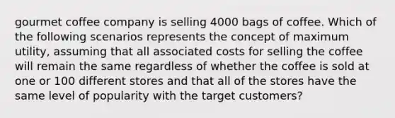 gourmet coffee company is selling 4000 bags of coffee. Which of the following scenarios represents the concept of maximum utility, assuming that all associated costs for selling the coffee will remain the same regardless of whether the coffee is sold at one or 100 different stores and that all of the stores have the same level of popularity with the target customers?