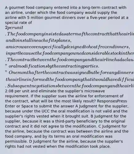 A gourmet food company entered into a long-term contract with an airline, under which the food company would supply the airline with 5 million gourmet dinners over a five-year period at a special rate of 2 per unit. The food company insisted as a term of the contract that the airline agree to purchase from a microwave supplier, and to install in each of its planes, a microwave oven specifically designed to heat frozen dinners, in part because the food company owned considerable stock in the microwave supplier. The contract between the food company and the airline had a clause that authorized "oral modifications by the contracting parties." One month after the contract was signed but before any dinners were delivered, the airline informed the food company that it would have difficulty complying with the provision requiring purchase of the supplier's microwaves because the supplier's products had increased dramatically in price. Subsequent negotiations between the food company and the airline led to an oral agreement to increase the price per dinner to2.08 per unit and eliminate the supplier's microwave requirement. If the supplier sues the airline for enforcement of the contract, what will be the most likely result? ResponsesPress Enter or Space to submit the answer A Judgment for the supplier, because under the UCC the oral modification is not valid and the supplier's rights vested when it brought suit. B Judgment for the supplier, because it was a third-party beneficiary to the original contract and it did not agree to the modification. C Judgment for the airline, because the contract was between the airline and the food company, and by its terms an oral modification was permissible. D Judgment for the airline, because the supplier's rights had not vested when the modification took place.