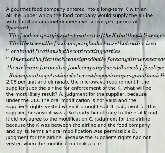 A gourmet food company entered into a long-term K with an airline, under which the food company would supply the airline with 5 million gourmet dinners over a five year period at 2 per unit. The food company insisted as a term of the K that the airline agree to purchase from a microwave supplier and to install in each of its planes a microwave oven specifically designed to heat frozen dinners in part because the food company owned considerable stock in the microwave supplier. The K between the food company had a clause that authorized "oral modifications by the contracting parties" One month after the K was signed but before any dinners were delivered, the airline informed the food company it would have difficulty complying with the provision requiring the microwaves because the supplier's microwaves had dramatically increased in price. Subsequent negotiations between the good company and the airline led to an oral agreement to increase the price per dinner to2.08 per unit and eliminate the microwave requirement If the supplier sues the airline for enforcement of the K, what will be the most likely result? A. Judgment for the supplier, because under the UCC the oral modification is not valid and the supplier's rights vested when it brought suit B. Judgment for the supplier, because it was a 3rd party beneficiary to the oral K and it did not agree to the modification C. Judgment for the airline because the K was between the airline and the food company and by its terms an oral modification was permissible D. Judgment for the airline, because the supplier's rights had not vested when the modification took place