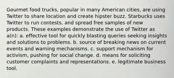 Gourmet food trucks, popular in many American cities, are using Twitter to share location and create hipster buzz. Starbucks uses Twitter to run contests, and spread free samples of new products. These examples demonstrate the use of Twitter as a(n): a. effective tool for quickly blasting queries seeking insights and solutions to problems. b. source of breaking news on current events and warning mechanisms. c. support mechanism for activism, pushing for social change. d. means for soliciting customer complaints and representations. e. legitimate business tool.