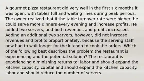 A gourmet pizza restaurant did very well in the first six months it was open, with tables full and waiting lines during peak periods. The owner realized that if the table turnover rate were higher, he could serve more dinners every evening and increase profits. He added two servers, and both revenues and profits increased. Adding an additional two servers, however, did not increase revenues and profits proportionately, because the serving staff now had to wait longer for the kitchen to cook the orders. Which of the following best describes the problem the restaurant is experiencing and the potential solution? The restaurant is experiencing diminishing returns to: labor and should expand the kitchen capacity. capital and should expand the kitchen capacity. labor and should reduce the number of servers.