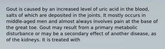 Gout is caused by an increased level of uric acid in the blood, salts of which are deposited in the joints. It mostly occurs in middle-aged men and almost always involves pain at the base of the great toe. Gout may result from a primary metabolic disturbance or may be a secondary effect of another disease, as of the kidneys. It is treated with