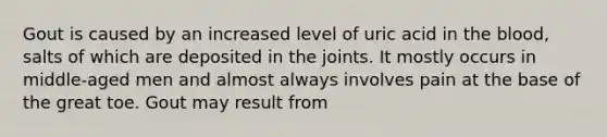 Gout is caused by an increased level of uric acid in the blood, salts of which are deposited in the joints. It mostly occurs in middle-aged men and almost always involves pain at the base of the great toe. Gout may result from