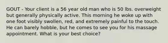 GOUT - Your client is a 56 year old man who is 50 lbs. overweight but generally physically active. This morning he woke up with one foot visibly swollen, red, and extremely painful to the touch. He can barely hobble, but he comes to see you for his massage appointment. What is your best choice?