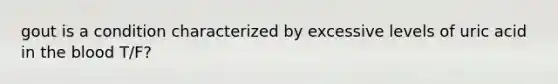 gout is a condition characterized by excessive levels of uric acid in the blood T/F?