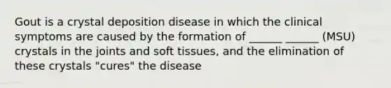 Gout is a crystal deposition disease in which the clinical symptoms are caused by the formation of ______ ______ (MSU) crystals in the joints and soft tissues, and the elimination of these crystals "cures" the disease