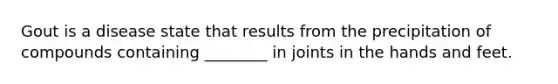 Gout is a disease state that results from the precipitation of compounds containing ________ in joints in the hands and feet.