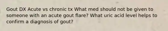 Gout DX Acute vs chronic tx What med should not be given to someone with an acute gout flare? What uric acid level helps to confirm a diagnosis of gout?