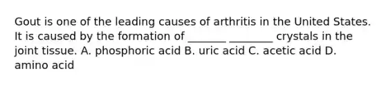 Gout is one of the leading causes of arthritis in the United States. It is caused by the formation of _______ ________ crystals in the joint tissue. A. phosphoric acid B. uric acid C. acetic acid D. amino acid